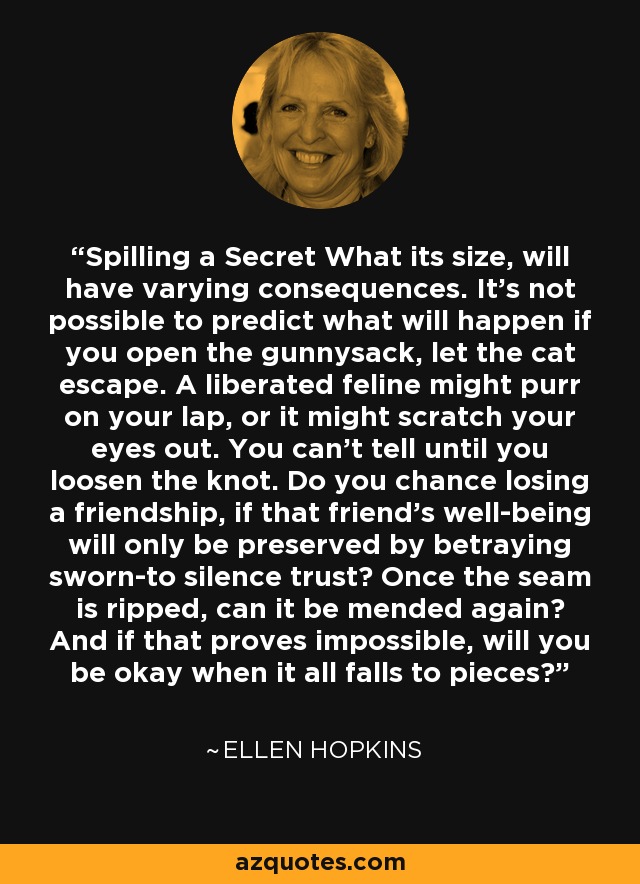 Spilling a Secret What its size, will have varying consequences. It’s not possible to predict what will happen if you open the gunnysack, let the cat escape. A liberated feline might purr on your lap, or it might scratch your eyes out. You can’t tell until you loosen the knot. Do you chance losing a friendship, if that friend’s well-being will only be preserved by betraying sworn-to silence trust? Once the seam is ripped, can it be mended again? And if that proves impossible, will you be okay when it all falls to pieces? - Ellen Hopkins