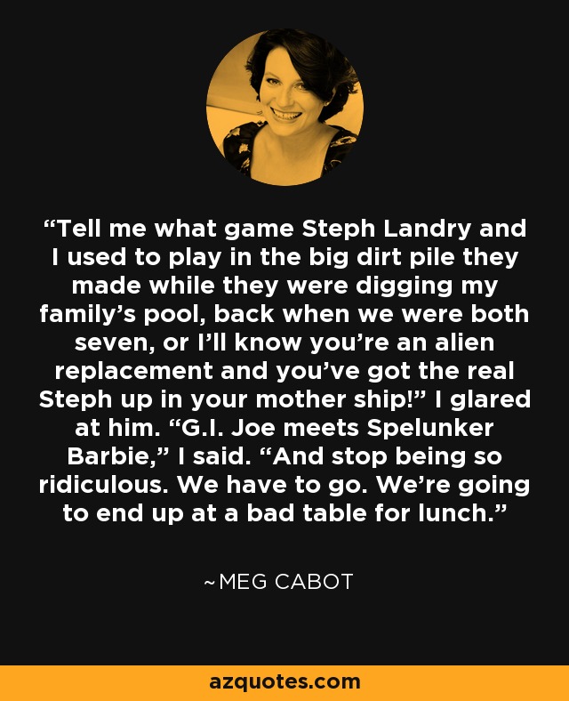 Tell me what game Steph Landry and I used to play in the big dirt pile they made while they were digging my family’s pool, back when we were both seven, or I’ll know you’re an alien replacement and you’ve got the real Steph up in your mother ship!” I glared at him. “G.I. Joe meets Spelunker Barbie,” I said. “And stop being so ridiculous. We have to go. We’re going to end up at a bad table for lunch. - Meg Cabot