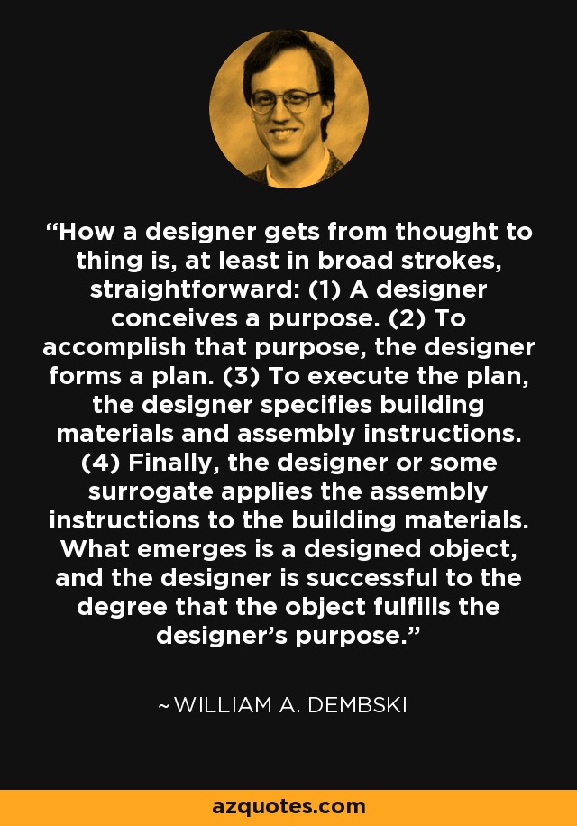 How a designer gets from thought to thing is, at least in broad strokes, straightforward: (1) A designer conceives a purpose. (2) To accomplish that purpose, the designer forms a plan. (3) To execute the plan, the designer specifies building materials and assembly instructions. (4) Finally, the designer or some surrogate applies the assembly instructions to the building materials. What emerges is a designed object, and the designer is successful to the degree that the object fulfills the designer's purpose. - William A. Dembski