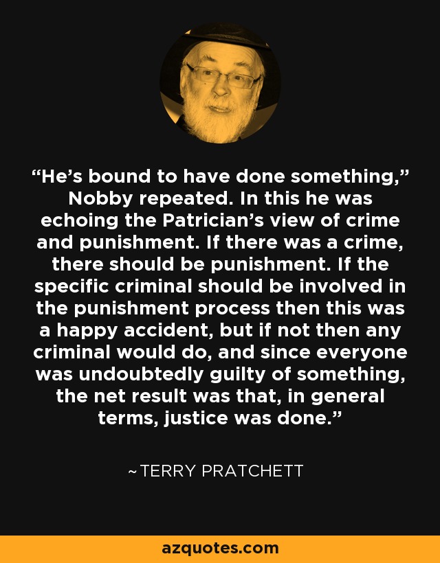 He’s bound to have done something,” Nobby repeated. In this he was echoing the Patrician’s view of crime and punishment. If there was a crime, there should be punishment. If the specific criminal should be involved in the punishment process then this was a happy accident, but if not then any criminal would do, and since everyone was undoubtedly guilty of something, the net result was that, in general terms, justice was done. - Terry Pratchett