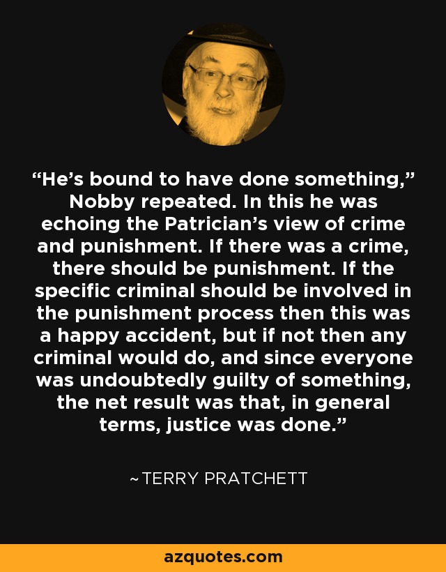 He’s bound to have done something,” Nobby repeated. In this he was echoing the Patrician’s view of crime and punishment. If there was a crime, there should be punishment. If the specific criminal should be involved in the punishment process then this was a happy accident, but if not then any criminal would do, and since everyone was undoubtedly guilty of something, the net result was that, in general terms, justice was done. - Terry Pratchett