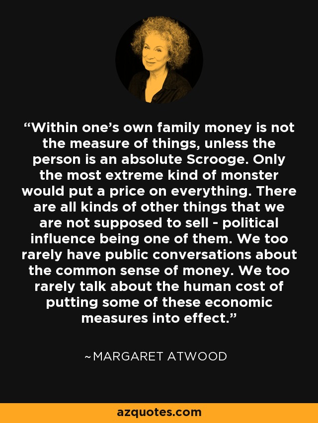 Within one's own family money is not the measure of things, unless the person is an absolute Scrooge. Only the most extreme kind of monster would put a price on everything. There are all kinds of other things that we are not supposed to sell - political influence being one of them. We too rarely have public conversations about the common sense of money. We too rarely talk about the human cost of putting some of these economic measures into effect. - Margaret Atwood