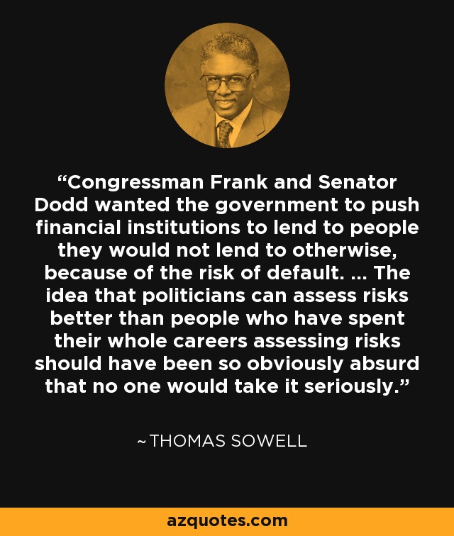 Congressman Frank and Senator Dodd wanted the government to push financial institutions to lend to people they would not lend to otherwise, because of the risk of default. ... The idea that politicians can assess risks better than people who have spent their whole careers assessing risks should have been so obviously absurd that no one would take it seriously. - Thomas Sowell