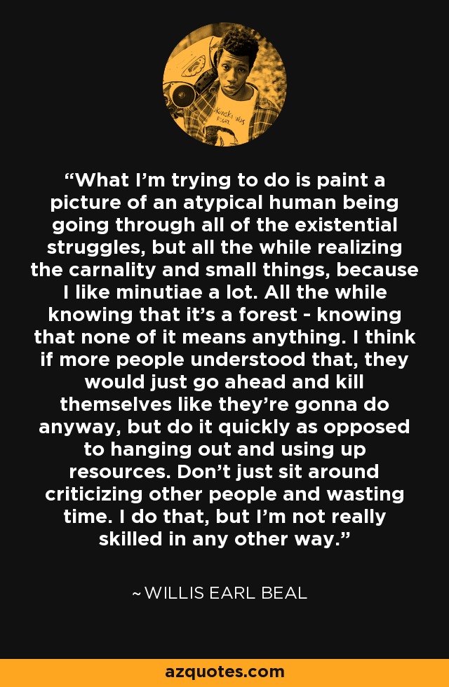 What I'm trying to do is paint a picture of an atypical human being going through all of the existential struggles, but all the while realizing the carnality and small things, because I like minutiae a lot. All the while knowing that it's a forest - knowing that none of it means anything. I think if more people understood that, they would just go ahead and kill themselves like they're gonna do anyway, but do it quickly as opposed to hanging out and using up resources. Don't just sit around criticizing other people and wasting time. I do that, but I'm not really skilled in any other way. - Willis Earl Beal