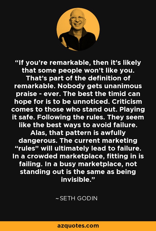 If you're remarkable, then it's likely that some people won't like you. That's part of the definition of remarkable. Nobody gets unanimous praise - ever. The best the timid can hope for is to be unnoticed. Criticism comes to those who stand out. Playing it safe. Following the rules. They seem like the best ways to avoid failure. Alas, that pattern is awfully dangerous. The current marketing “rules” will ultimately lead to failure. In a crowded marketplace, fitting in is failing. In a busy marketplace, not standing out is the same as being invisible. - Seth Godin