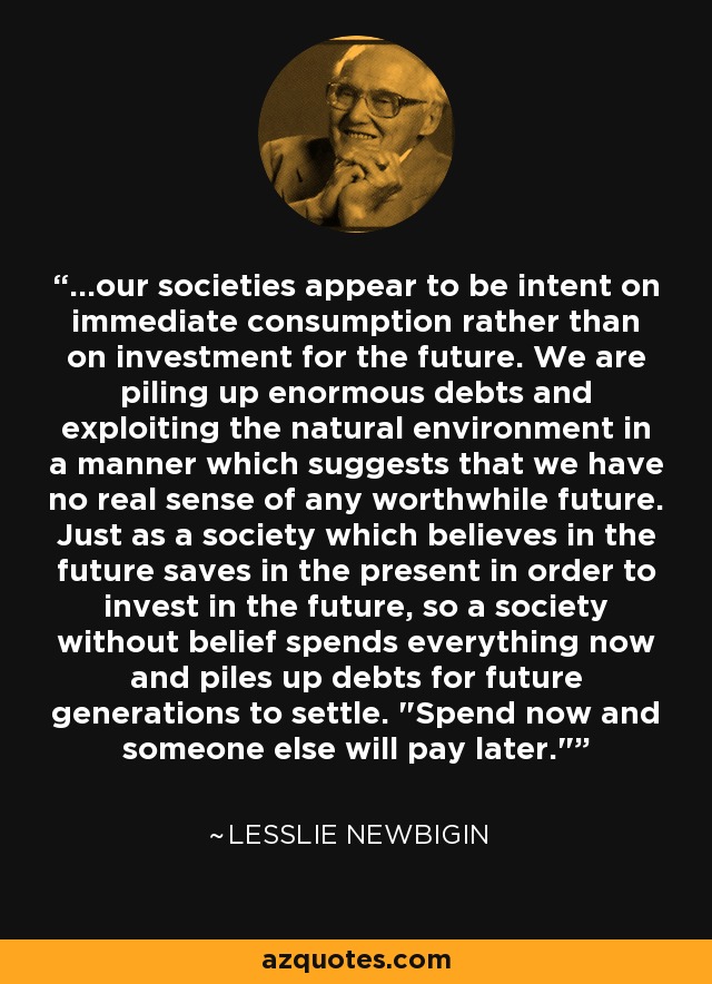 ...our societies appear to be intent on immediate consumption rather than on investment for the future. We are piling up enormous debts and exploiting the natural environment in a manner which suggests that we have no real sense of any worthwhile future. Just as a society which believes in the future saves in the present in order to invest in the future, so a society without belief spends everything now and piles up debts for future generations to settle. 