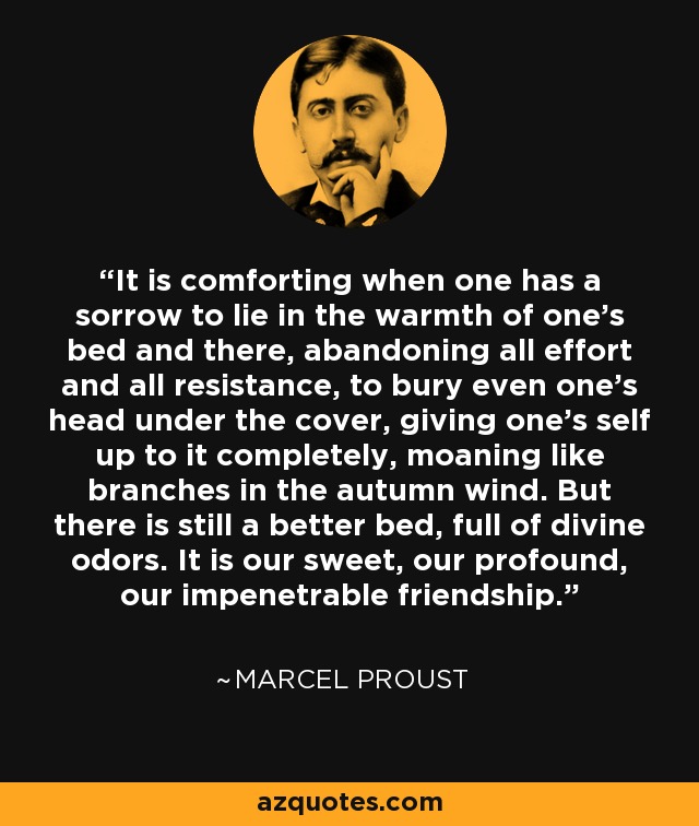 It is comforting when one has a sorrow to lie in the warmth of one's bed and there, abandoning all effort and all resistance, to bury even one's head under the cover, giving one's self up to it completely, moaning like branches in the autumn wind. But there is still a better bed, full of divine odors. It is our sweet, our profound, our impenetrable friendship. - Marcel Proust