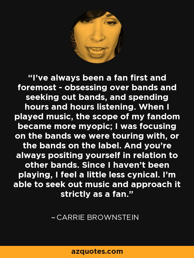 I've always been a fan first and foremost - obsessing over bands and seeking out bands, and spending hours and hours listening. When I played music, the scope of my fandom became more myopic; I was focusing on the bands we were touring with, or the bands on the label. And you're always positing yourself in relation to other bands. Since I haven't been playing, I feel a little less cynical. I'm able to seek out music and approach it strictly as a fan. - Carrie Brownstein