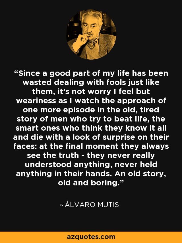 Since a good part of my life has been wasted dealing with fools just like them, it's not worry I feel but weariness as I watch the approach of one more episode in the old, tired story of men who try to beat life, the smart ones who think they know it all and die with a look of surprise on their faces: at the final moment they always see the truth - they never really understood anything, never held anything in their hands. An old story, old and boring. - Álvaro Mutis