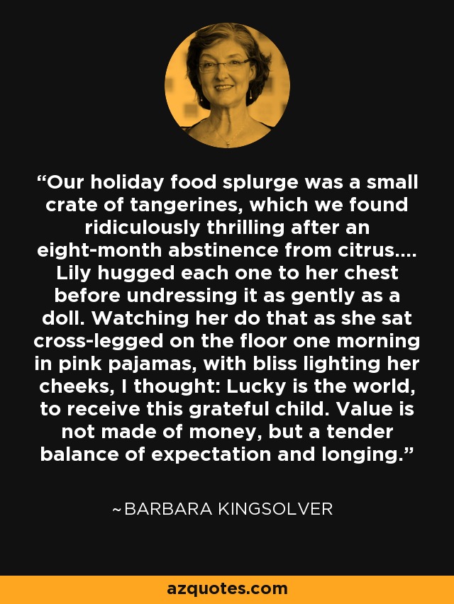 Our holiday food splurge was a small crate of tangerines, which we found ridiculously thrilling after an eight-month abstinence from citrus.... Lily hugged each one to her chest before undressing it as gently as a doll. Watching her do that as she sat cross-legged on the floor one morning in pink pajamas, with bliss lighting her cheeks, I thought: Lucky is the world, to receive this grateful child. Value is not made of money, but a tender balance of expectation and longing. - Barbara Kingsolver