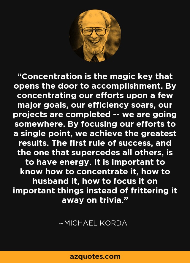 Concentration is the magic key that opens the door to accomplishment. By concentrating our efforts upon a few major goals, our efficiency soars, our projects are completed -- we are going somewhere. By focusing our efforts to a single point, we achieve the greatest results. The first rule of success, and the one that supercedes all others, is to have energy. It is important to know how to concentrate it, how to husband it, how to focus it on important things instead of frittering it away on trivia. - Michael Korda