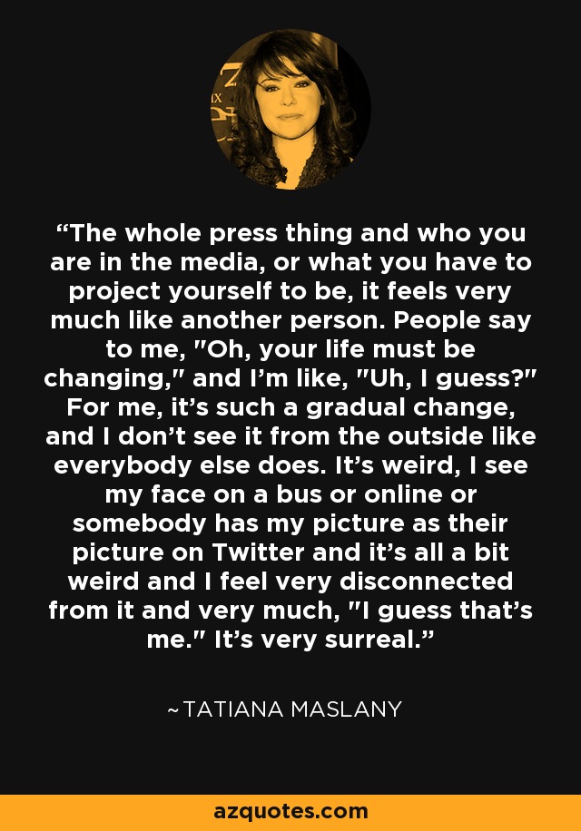 The whole press thing and who you are in the media, or what you have to project yourself to be, it feels very much like another person. People say to me, 