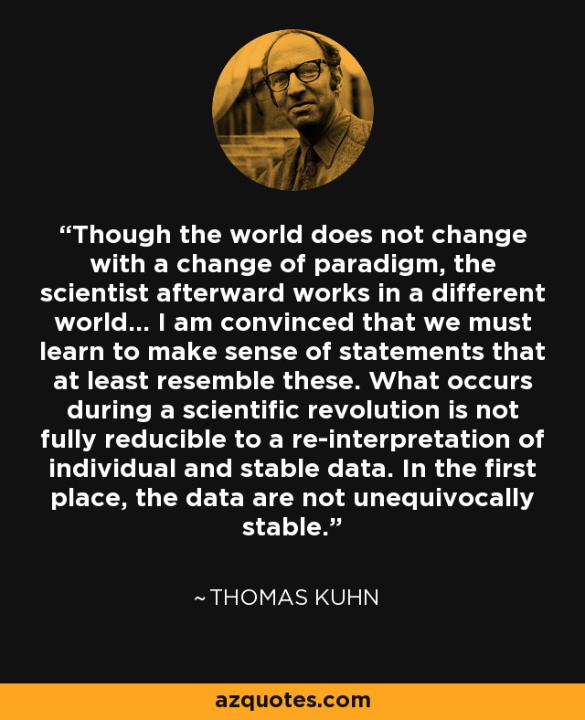 Though the world does not change with a change of paradigm, the scientist afterward works in a different world... I am convinced that we must learn to make sense of statements that at least resemble these. What occurs during a scientific revolution is not fully reducible to a re-interpretation of individual and stable data. In the first place, the data are not unequivocally stable. - Thomas Kuhn