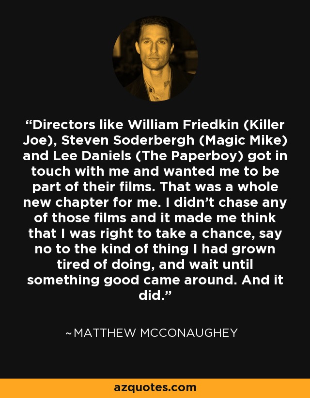 Directors like William Friedkin (Killer Joe), Steven Soderbergh (Magic Mike) and Lee Daniels (The Paperboy) got in touch with me and wanted me to be part of their films. That was a whole new chapter for me. I didn’t chase any of those films and it made me think that I was right to take a chance, say no to the kind of thing I had grown tired of doing, and wait until something good came around. And it did. - Matthew McConaughey