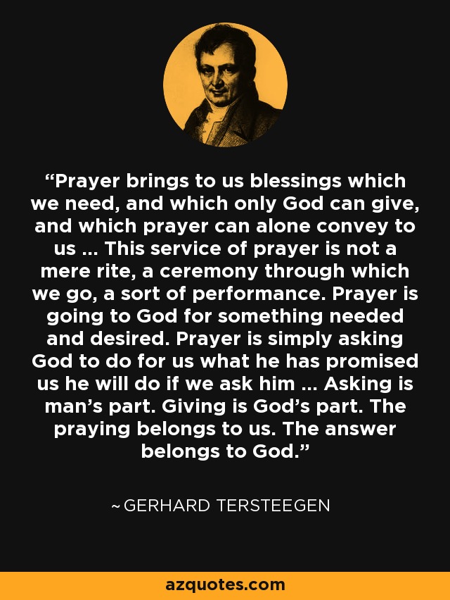 Prayer brings to us blessings which we need, and which only God can give, and which prayer can alone convey to us ... This service of prayer is not a mere rite, a ceremony through which we go, a sort of performance. Prayer is going to God for something needed and desired. Prayer is simply asking God to do for us what he has promised us he will do if we ask him ... Asking is man's part. Giving is God's part. The praying belongs to us. The answer belongs to God. - Gerhard Tersteegen