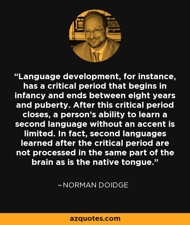 Language development, for instance, has a critical period that begins in infancy and ends between eight years and puberty. After this critical period closes, a person’s ability to learn a second language without an accent is limited. In fact, second languages learned after the critical period are not processed in the same part of the brain as is the native tongue. - Norman Doidge