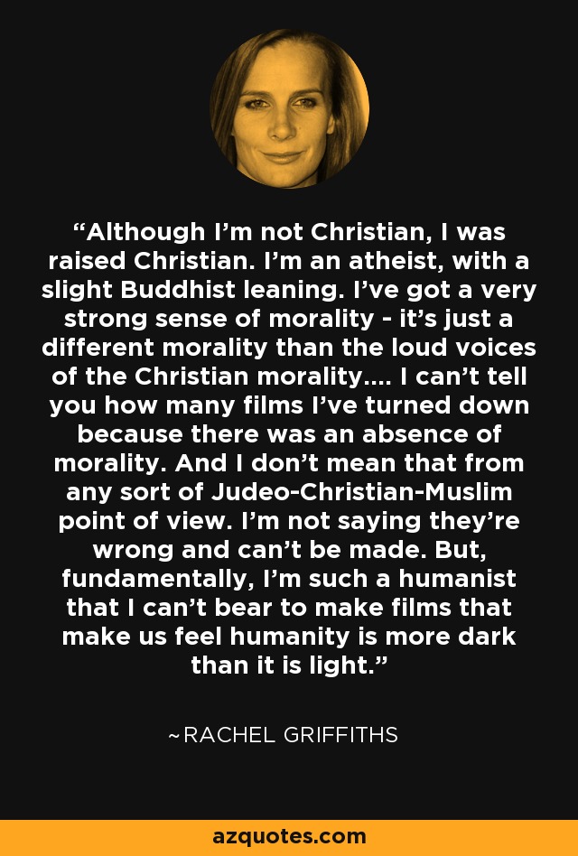 Although I'm not Christian, I was raised Christian. I'm an atheist, with a slight Buddhist leaning. I've got a very strong sense of morality - it's just a different morality than the loud voices of the Christian morality.... I can't tell you how many films I've turned down because there was an absence of morality. And I don't mean that from any sort of Judeo-Christian-Muslim point of view. I'm not saying they're wrong and can't be made. But, fundamentally, I'm such a humanist that I can't bear to make films that make us feel humanity is more dark than it is light. - Rachel Griffiths