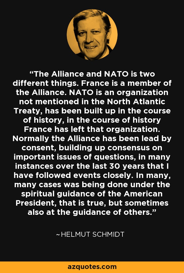 The Alliance and NATO is two different things. France is a member of the Alliance. NATO is an organization not mentioned in the North Atlantic Treaty, has been built up in the course of history, in the course of history France has left that organization. Normally the Alliance has been lead by consent, building up consensus on important issues of questions, in many instances over the last 30 years that I have followed events closely. In many, many cases was being done under the spiritual guidance of the American President, that is true, but sometimes also at the guidance of others. - Helmut Schmidt