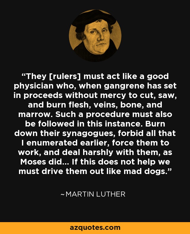 They [rulers] must act like a good physician who, when gangrene has set in proceeds without mercy to cut, saw, and burn flesh, veins, bone, and marrow. Such a procedure must also be followed in this instance. Burn down their synagogues, forbid all that I enumerated earlier, force them to work, and deal harshly with them, as Moses did... If this does not help we must drive them out like mad dogs. - Martin Luther