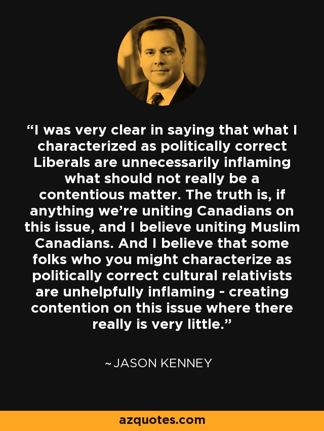 I was very clear in saying that what I characterized as politically correct Liberals are unnecessarily inflaming what should not really be a contentious matter. The truth is, if anything we're uniting Canadians on this issue, and I believe uniting Muslim Canadians. And I believe that some folks who you might characterize as politically correct cultural relativists are unhelpfully inflaming - creating contention on this issue where there really is very little. - Jason Kenney