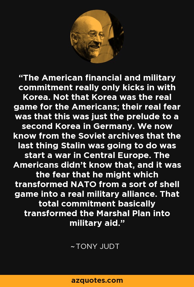 The American financial and military commitment really only kicks in with Korea. Not that Korea was the real game for the Americans; their real fear was that this was just the prelude to a second Korea in Germany. We now know from the Soviet archives that the last thing Stalin was going to do was start a war in Central Europe. The Americans didn't know that, and it was the fear that he might which transformed NATO from a sort of shell game into a real military alliance. That total commitment basically transformed the Marshal Plan into military aid. - Tony Judt