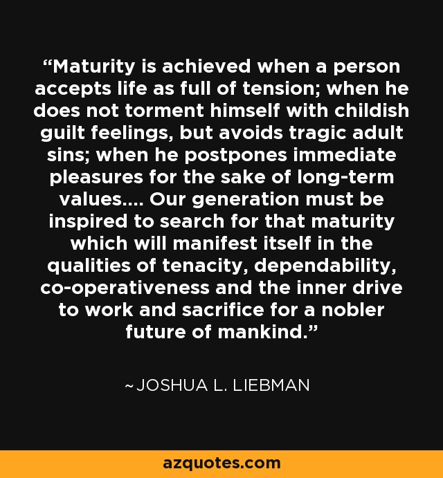 Maturity is achieved when a person accepts life as full of tension; when he does not torment himself with childish guilt feelings, but avoids tragic adult sins; when he postpones immediate pleasures for the sake of long-term values.... Our generation must be inspired to search for that maturity which will manifest itself in the qualities of tenacity, dependability, co-operativeness and the inner drive to work and sacrifice for a nobler future of mankind. - Joshua L. Liebman