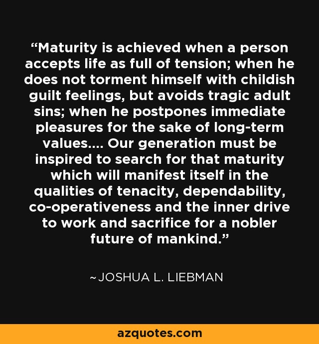 Maturity is achieved when a person accepts life as full of tension; when he does not torment himself with childish guilt feelings, but avoids tragic adult sins; when he postpones immediate pleasures for the sake of long-term values.... Our generation must be inspired to search for that maturity which will manifest itself in the qualities of tenacity, dependability, co-operativeness and the inner drive to work and sacrifice for a nobler future of mankind. - Joshua L. Liebman