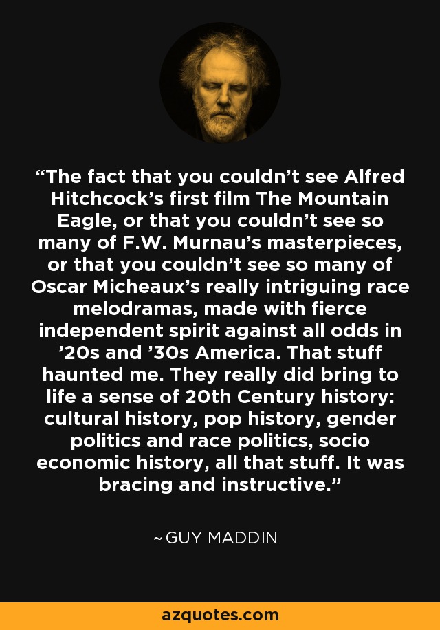 The fact that you couldn't see Alfred Hitchcock's first film The Mountain Eagle, or that you couldn't see so many of F.W. Murnau's masterpieces, or that you couldn't see so many of Oscar Micheaux's really intriguing race melodramas, made with fierce independent spirit against all odds in '20s and '30s America. That stuff haunted me. They really did bring to life a sense of 20th Century history: cultural history, pop history, gender politics and race politics, socio economic history, all that stuff. It was bracing and instructive. - Guy Maddin