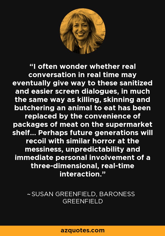 I often wonder whether real conversation in real time may eventually give way to these sanitized and easier screen dialogues, in much the same way as killing, skinning and butchering an animal to eat has been replaced by the convenience of packages of meat on the supermarket shelf… Perhaps future generations will recoil with similar horror at the messiness, unpredictability and immediate personal involvement of a three-dimensional, real-time interaction. - Susan Greenfield, Baroness Greenfield