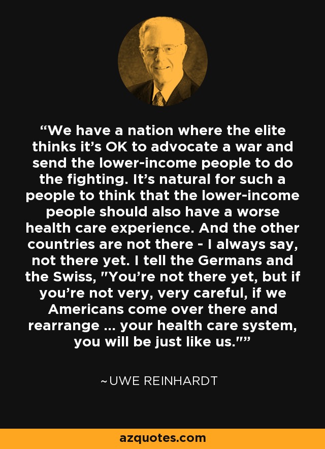 We have a nation where the elite thinks it's OK to advocate a war and send the lower-income people to do the fighting. It's natural for such a people to think that the lower-income people should also have a worse health care experience. And the other countries are not there - I always say, not there yet. I tell the Germans and the Swiss, 