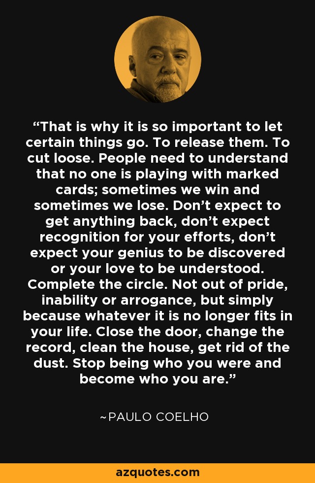That is why it is so important to let certain things go. To release them. To cut loose. People need to understand that no one is playing with marked cards; sometimes we win and sometimes we lose. Don't expect to get anything back, don't expect recognition for your efforts, don't expect your genius to be discovered or your love to be understood. Complete the circle. Not out of pride, inability or arrogance, but simply because whatever it is no longer fits in your life. Close the door, change the record, clean the house, get rid of the dust. Stop being who you were and become who you are. - Paulo Coelho