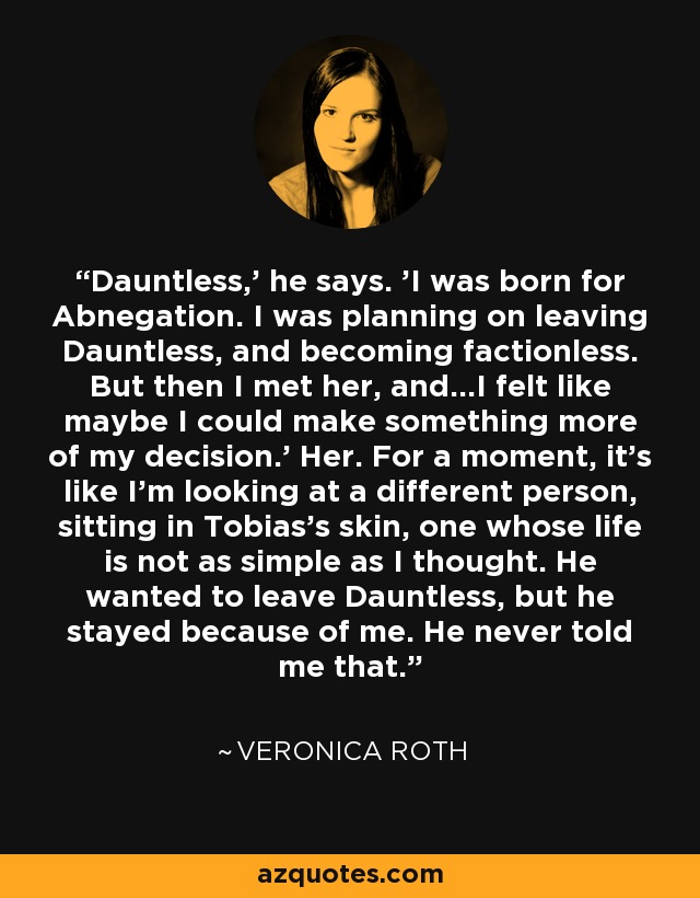 Dauntless,' he says. 'I was born for Abnegation. I was planning on leaving Dauntless, and becoming factionless. But then I met her, and...I felt like maybe I could make something more of my decision.' Her. For a moment, it's like I'm looking at a different person, sitting in Tobias's skin, one whose life is not as simple as I thought. He wanted to leave Dauntless, but he stayed because of me. He never told me that. - Veronica Roth