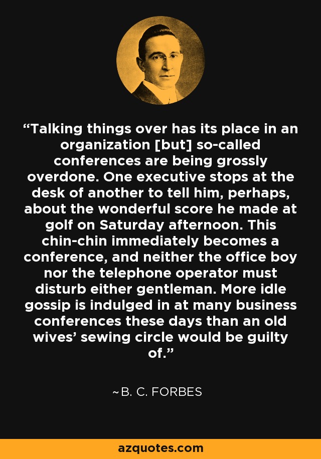 Talking things over has its place in an organization [but] so-called conferences are being grossly overdone. One executive stops at the desk of another to tell him, perhaps, about the wonderful score he made at golf on Saturday afternoon. This chin-chin immediately becomes a conference, and neither the office boy nor the telephone operator must disturb either gentleman. More idle gossip is indulged in at many business conferences these days than an old wives' sewing circle would be guilty of. - B. C. Forbes