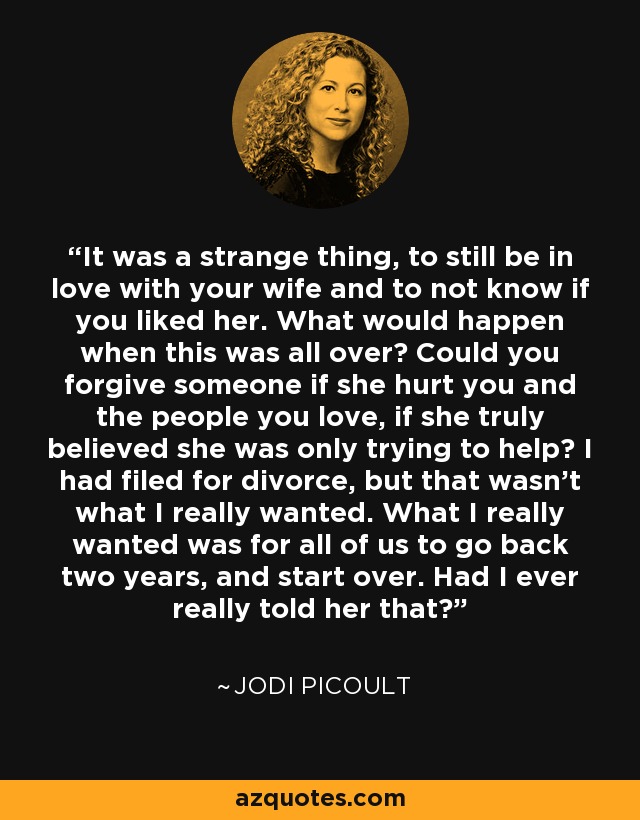 It was a strange thing, to still be in love with your wife and to not know if you liked her. What would happen when this was all over? Could you forgive someone if she hurt you and the people you love, if she truly believed she was only trying to help? I had filed for divorce, but that wasn't what I really wanted. What I really wanted was for all of us to go back two years, and start over. Had I ever really told her that? - Jodi Picoult