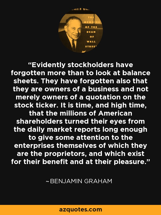 Evidently stockholders have forgotten more than to look at balance sheets. They have forgotten also that they are owners of a business and not merely owners of a quotation on the stock ticker. It is time, and high time, that the millions of American shareholders turned their eyes from the daily market reports long enough to give some attention to the enterprises themselves of which they are the proprietors, and which exist for their benefit and at their pleasure. - Benjamin Graham