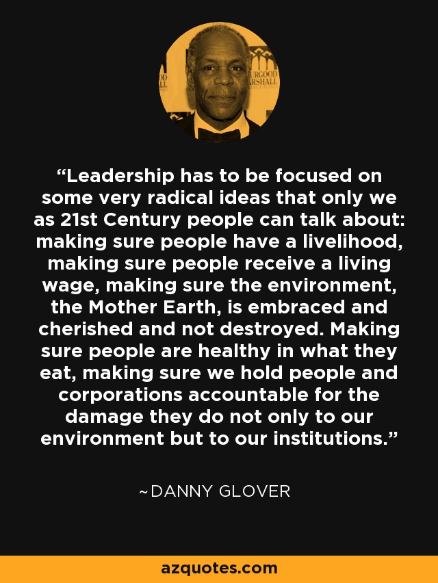 Leadership has to be focused on some very radical ideas that only we as 21st Century people can talk about: making sure people have a livelihood, making sure people receive a living wage, making sure the environment, the Mother Earth, is embraced and cherished and not destroyed. Making sure people are healthy in what they eat, making sure we hold people and corporations accountable for the damage they do not only to our environment but to our institutions. - Danny Glover
