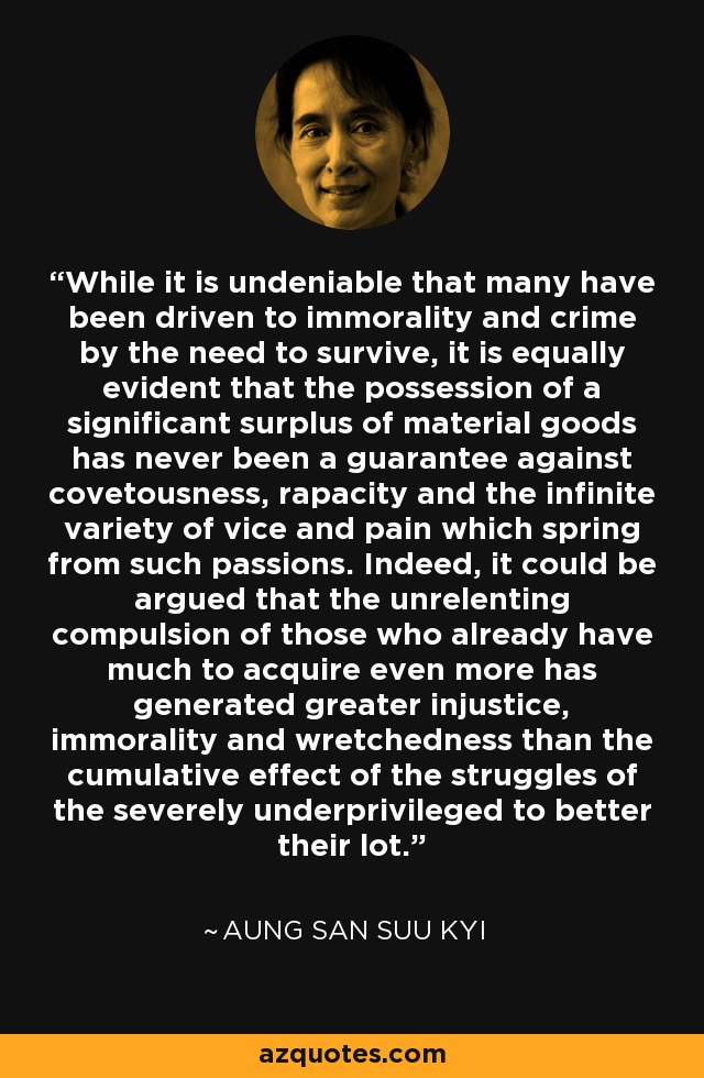 While it is undeniable that many have been driven to immorality and crime by the need to survive, it is equally evident that the possession of a significant surplus of material goods has never been a guarantee against covetousness, rapacity and the infinite variety of vice and pain which spring from such passions. Indeed, it could be argued that the unrelenting compulsion of those who already have much to acquire even more has generated greater injustice, immorality and wretchedness than the cumulative effect of the struggles of the severely underprivileged to better their lot. - Aung San Suu Kyi