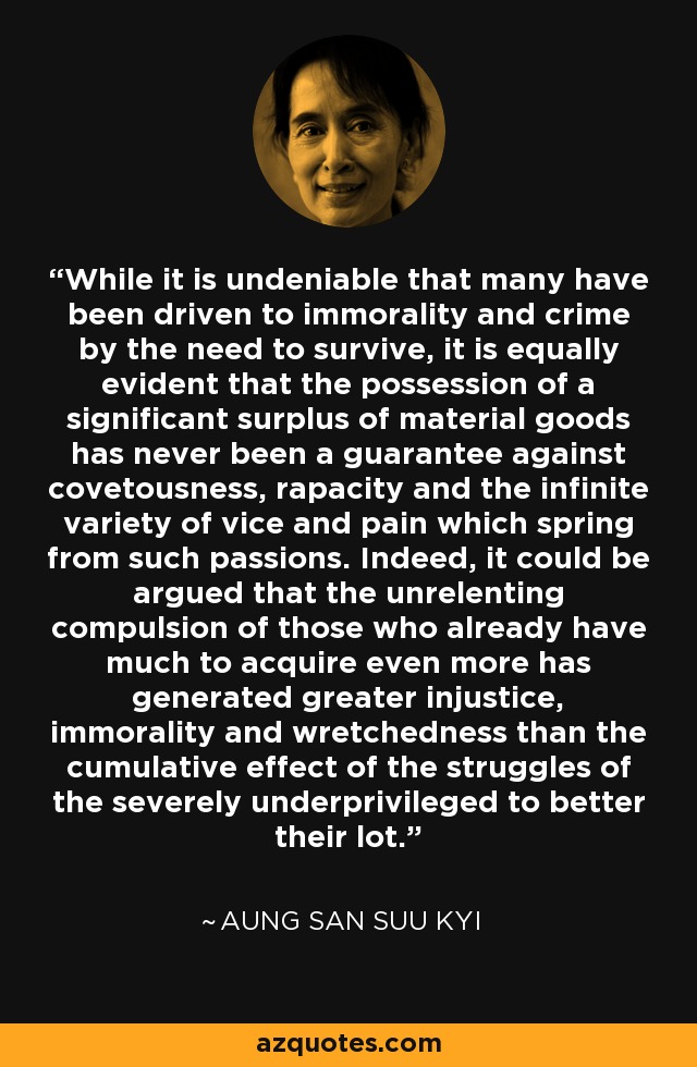 While it is undeniable that many have been driven to immorality and crime by the need to survive, it is equally evident that the possession of a significant surplus of material goods has never been a guarantee against covetousness, rapacity and the infinite variety of vice and pain which spring from such passions. Indeed, it could be argued that the unrelenting compulsion of those who already have much to acquire even more has generated greater injustice, immorality and wretchedness than the cumulative effect of the struggles of the severely underprivileged to better their lot. - Aung San Suu Kyi