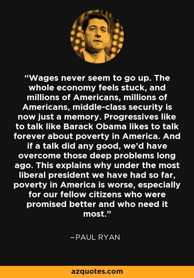 Wages never seem to go up. The whole economy feels stuck, and millions of Americans, millions of Americans, middle-class security is now just a memory. Progressives like to talk like Barack Obama likes to talk forever about poverty in America. And if a talk did any good, we'd have overcome those deep problems long ago. This explains why under the most liberal president we have had so far, poverty in America is worse, especially for our fellow citizens who were promised better and who need it most. - Paul Ryan