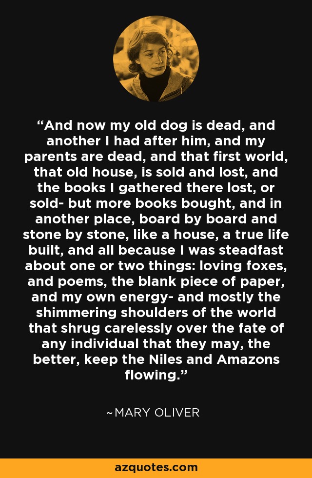 And now my old dog is dead, and another I had after him, and my parents are dead, and that first world, that old house, is sold and lost, and the books I gathered there lost, or sold- but more books bought, and in another place, board by board and stone by stone, like a house, a true life built, and all because I was steadfast about one or two things: loving foxes, and poems, the blank piece of paper, and my own energy- and mostly the shimmering shoulders of the world that shrug carelessly over the fate of any individual that they may, the better, keep the Niles and Amazons flowing. - Mary Oliver