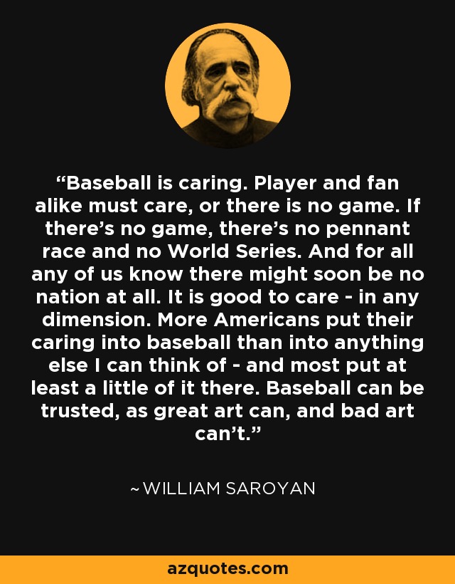 Baseball is caring. Player and fan alike must care, or there is no game. If there's no game, there's no pennant race and no World Series. And for all any of us know there might soon be no nation at all. It is good to care - in any dimension. More Americans put their caring into baseball than into anything else I can think of - and most put at least a little of it there. Baseball can be trusted, as great art can, and bad art can't. - William Saroyan