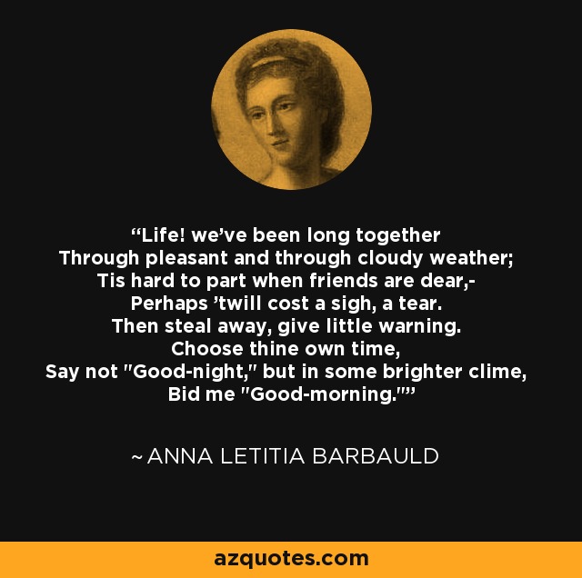 Life! we've been long together Through pleasant and through cloudy weather; Tis hard to part when friends are dear,- Perhaps 'twill cost a sigh, a tear. Then steal away, give little warning. Choose thine own time, Say not 