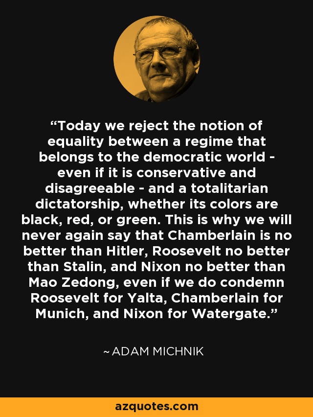 Today we reject the notion of equality between a regime that belongs to the democratic world - even if it is conservative and disagreeable - and a totalitarian dictatorship, whether its colors are black, red, or green. This is why we will never again say that Chamberlain is no better than Hitler, Roosevelt no better than Stalin, and Nixon no better than Mao Zedong, even if we do condemn Roosevelt for Yalta, Chamberlain for Munich, and Nixon for Watergate. - Adam Michnik