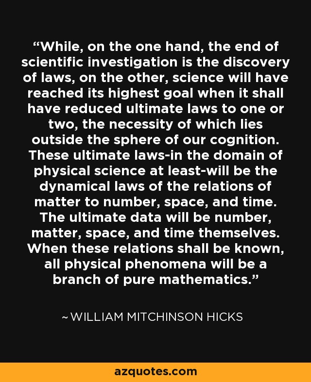 While, on the one hand, the end of scientific investigation is the discovery of laws, on the other, science will have reached its highest goal when it shall have reduced ultimate laws to one or two, the necessity of which lies outside the sphere of our cognition. These ultimate laws-in the domain of physical science at least-will be the dynamical laws of the relations of matter to number, space, and time. The ultimate data will be number, matter, space, and time themselves. When these relations shall be known, all physical phenomena will be a branch of pure mathematics. - William Mitchinson Hicks