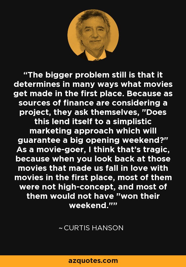 The bigger problem still is that it determines in many ways what movies get made in the first place. Because as sources of finance are considering a project, they ask themselves, 