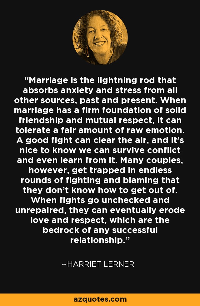 Marriage is the lightning rod that absorbs anxiety and stress from all other sources, past and present. When marriage has a firm foundation of solid friendship and mutual respect, it can tolerate a fair amount of raw emotion. A good fight can clear the air, and it's nice to know we can survive conflict and even learn from it. Many couples, however, get trapped in endless rounds of fighting and blaming that they don't know how to get out of. When fights go unchecked and unrepaired, they can eventually erode love and respect, which are the bedrock of any successful relationship. - Harriet Lerner