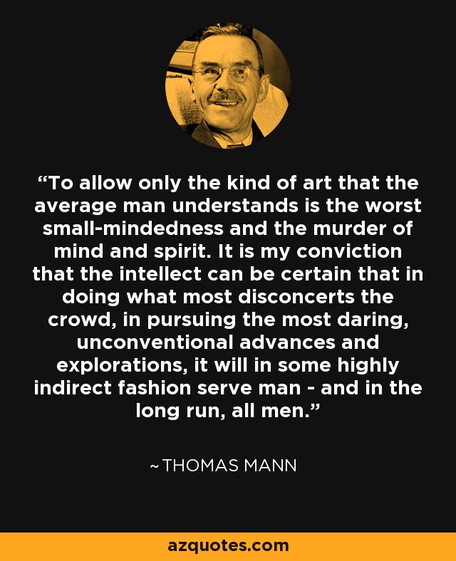 To allow only the kind of art that the average man understands is the worst small-mindedness and the murder of mind and spirit. It is my conviction that the intellect can be certain that in doing what most disconcerts the crowd, in pursuing the most daring, unconventional advances and explorations, it will in some highly indirect fashion serve man - and in the long run, all men. - Thomas Mann
