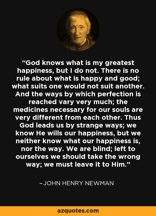 God knows what is my greatest happiness, but I do not. There is no rule about what is happy and good; what suits one would not suit another. And the ways by which perfection is reached vary very much; the medicines necessary for our souls are very different from each other. Thus God leads us by strange ways; we know He wills our happiness, but we neither know what our happiness is, nor the way. We are blind; left to ourselves we should take the wrong way; we must leave it to Him. - John Henry Newman