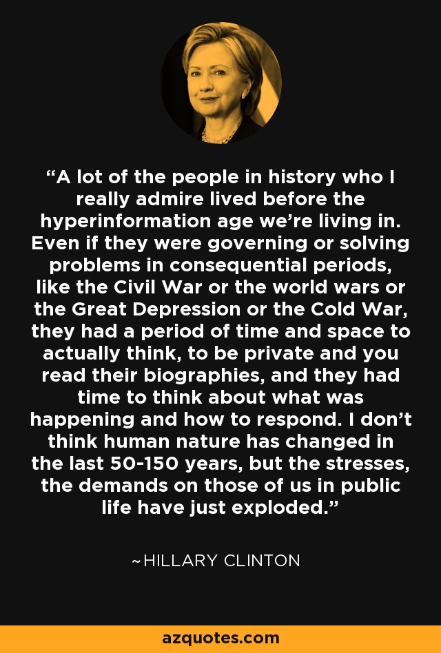 A lot of the people in history who I really admire lived before the hyperinformation age we're living in. Even if they were governing or solving problems in consequential periods, like the Civil War or the world wars or the Great Depression or the Cold War, they had a period of time and space to actually think, to be private and you read their biographies, and they had time to think about what was happening and how to respond. I don't think human nature has changed in the last 50-150 years, but the stresses, the demands on those of us in public life have just exploded. - Hillary Clinton