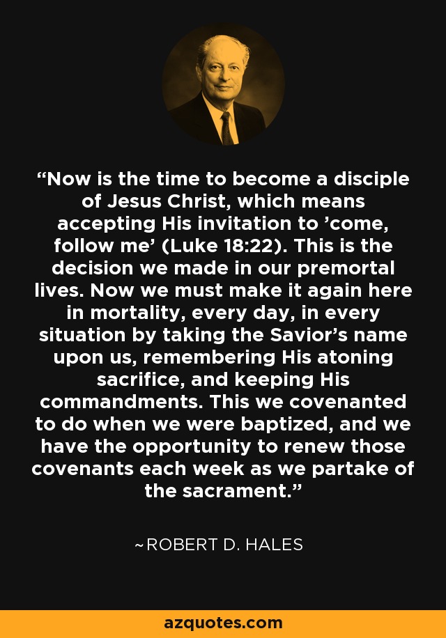 Now is the time to become a disciple of Jesus Christ, which means accepting His invitation to 'come, follow me' (Luke 18:22). This is the decision we made in our premortal lives. Now we must make it again here in mortality, every day, in every situation by taking the Savior's name upon us, remembering His atoning sacrifice, and keeping His commandments. This we covenanted to do when we were baptized, and we have the opportunity to renew those covenants each week as we partake of the sacrament. - Robert D. Hales